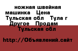 ножная швейная машинка › Цена ­ 2 500 - Тульская обл., Тула г. Другое » Продам   . Тульская обл.